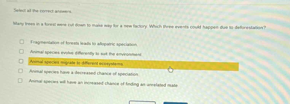 select all the correct answers. many trees in a forest were cut down to make way for a new factory. which three events could happen due to deforestation? fragmentation of forests leads to allopatric speciation. animal species evolve differently to suit the environment. animal species migrate to different ecosystems. animal species have a decreased chance of speciation. animal species will have an increased chance of finding an unrelated mate.