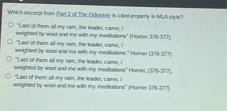 which excerpt from part 2 of the odyssey is cited properly in mla style?\n“last of them all my ram, the leader, came, / weighted by wool and me with my meditations” (homer 376 - 377).\n“last of them all my ram, the leader, came, / weighted by wool and me with my meditations.” homer (376 - 377)\n“last of them all my ram, the leader, came, / weighted by wool and me with my meditations” homer, (376 - 377).\n“last of them all my ram, the leader, came, / weighted by wool and me with my meditations” (homer 376 - 377)