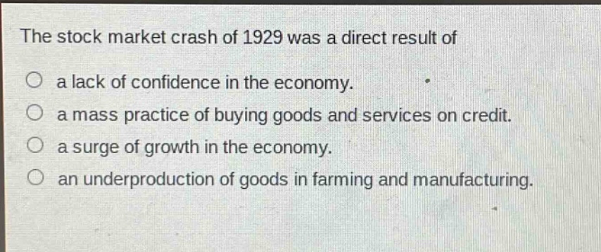 the stock market crash of 1929 was a direct result of\no a lack of confidence in the economy.\no a mass practice of buying goods and services on credit.\no a surge of growth in the economy.\no an underproduction of goods in farming and manufacturing.