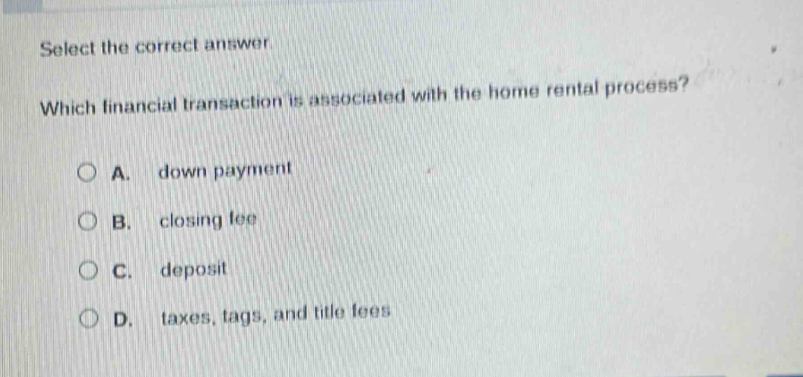select the correct answer. which financial transaction is associated with the home rental process? a. down payment b. closing fee c. deposit d. taxes, tags, and title fees
