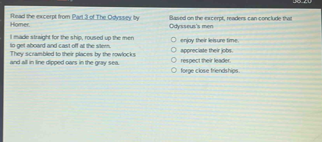 read the excerpt from part 3 of the odyssey by homer. i made straight for the ship, roused up the men to get aboard and cast off at the stern. they scrambled to their places by the rowlocks and all in line dipped oars in the gray sea. based on the excerpt, readers can conclude that odysseuss men enjoy their leisure time. appreciate their jobs. respect their leader. forge close friendships.