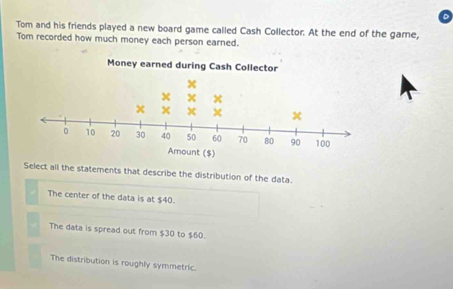 tom and his friends played a new board game called cash collector. at the end of the game, tom recorded how much money each person earned. money earned during cash collector select all the statements that describe the distribution of the data. the center of the data is at $40. the data is spread out from $30 to $60. the distribution is roughly symmetric.