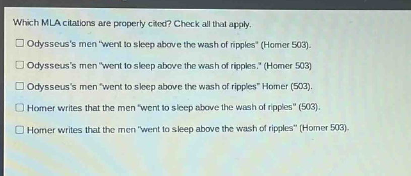 which mla citations are properly cited? check all that apply. odysseuss men \went to sleep above the wash of ripples\ (homer 503). odysseuss men \went to sleep above the wash of ripples.\ (homer 503) odysseuss men \went to sleep above the wash of ripples\ homer (503). homer writes that the men \went to sleep above the wash of ripples\ (503). homer writes that the men \went to sleep above the wash of ripples\ (homer 503).