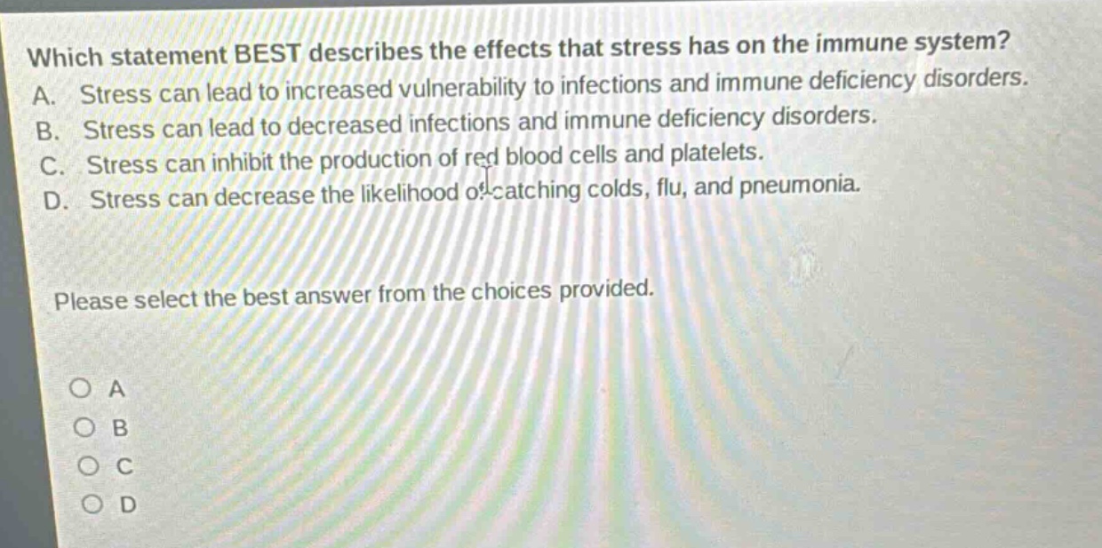 which statement best describes the effects that stress has on the immune system? a. stress can lead to increased vulnerability to infections and immune deficiency disorders. b. stress can lead to decreased infections and immune deficiency disorders. c. stress can inhibit the production of red blood cells and platelets. d. stress can decrease the likelihood of catching colds, flu, and pneumonia. please select the best answer from the choices provided. o a o b o c o d