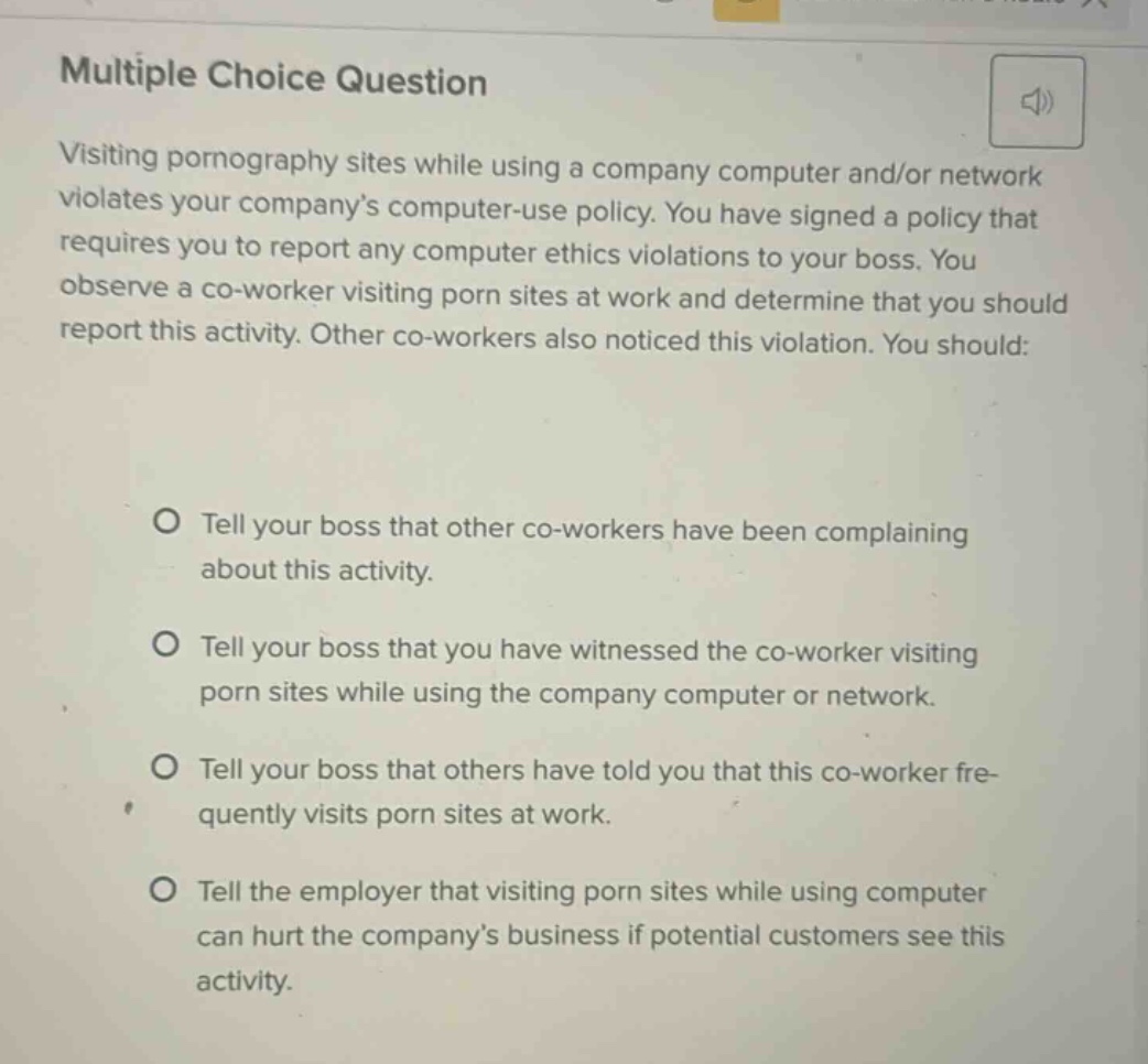 multiple choice question\nvisiting pornography sites while using a company computer and/or network violates your company’s computer - use policy. you have signed a policy that requires you to report any computer ethics violations to your boss. you observe a co - worker visiting porn sites at work and determine that you should report this activity. other co - workers also noticed this violation. you should:\no tell your boss that other co - workers have been complaining about this activity.\no tell your boss that you have witnessed the co - worker visiting porn sites while using the company computer or network.\no tell your boss that others have told you that this co - worker frequently visits porn sites at work.\no tell the employer that visiting porn sites while using computer can hurt the company’s business if potential customers see this activity.