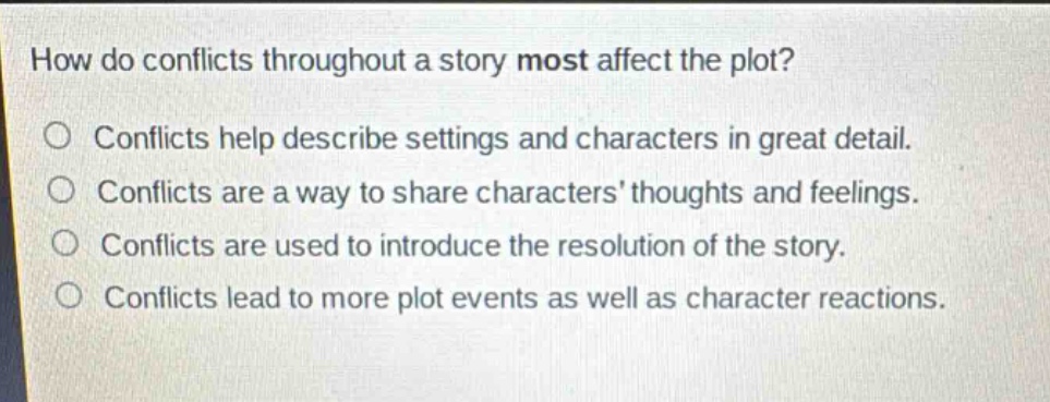 how do conflicts throughout a story most affect the plot?\nconflicts help describe settings and characters in great detail.\nconflicts are a way to share characters’ thoughts and feelings.\nconflicts are used to introduce the resolution of the story.\nconflicts lead to more plot events as well as character reactions.