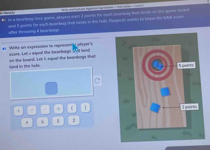 in a bean - bag - toss game, players earn 2 points for each beanbag that lands on the game board and 5 points for each beanbag that lands in the hole. roopesh wants to know his total score after throwing 4 beanbags. write an expression to represent a players score. let s equal the beanbags that land on the board. let h equal the beanbags that land in the hole.