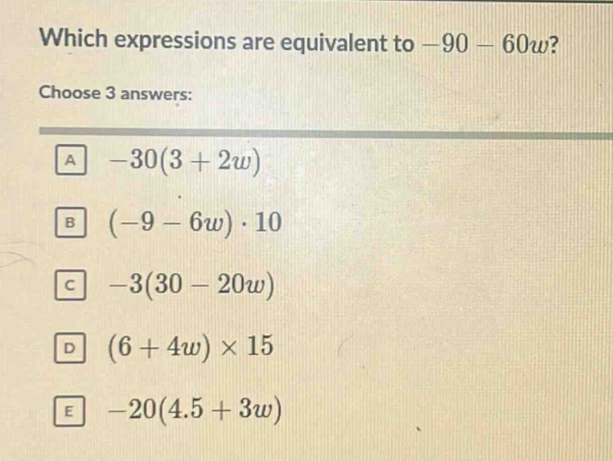 which expressions are equivalent to -90 - 60w? choose 3 answers: a -30(3 + 2w) b (-9 - 6w)·10 c -3(30 - 20w) d (6 + 4w)×15 e -20(4.5 + 3w)