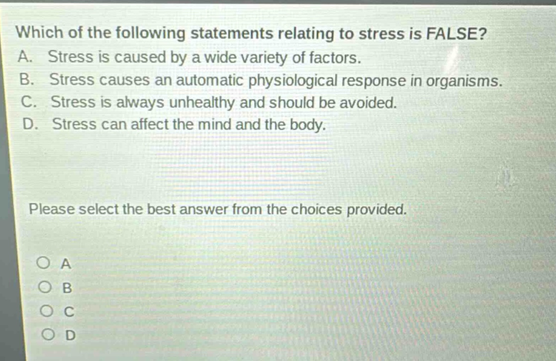 which of the following statements relating to stress is false? a. stress is caused by a wide variety of factors. b. stress causes an automatic physiological response in organisms. c. stress is always unhealthy and should be avoided. d. stress can affect the mind and the body. please select the best answer from the choices provided. o a o b o c o d