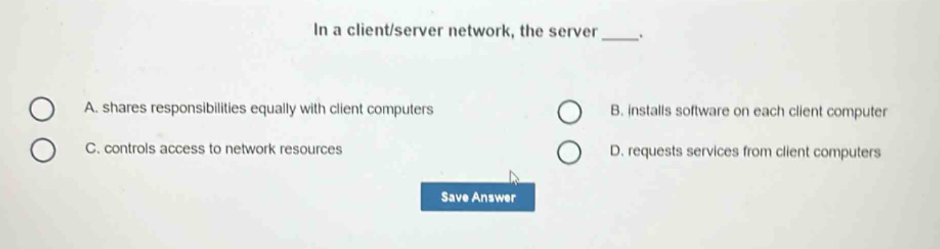 in a client/server network, the server ____. a. shares responsibilities equally with client computers b. installs software on each client computer c. controls access to network resources d. requests services from client computers