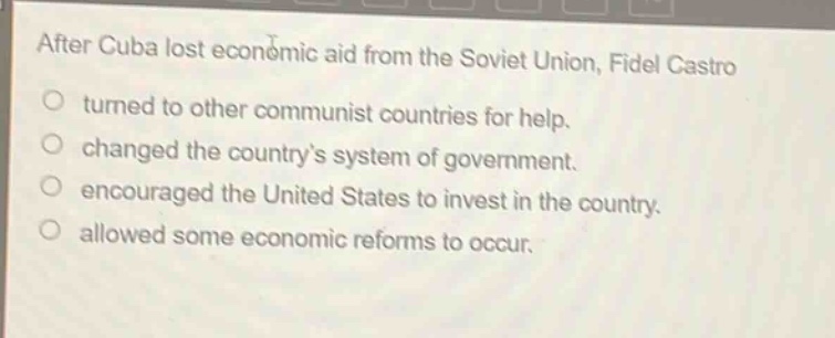 after cuba lost economic aid from the soviet union, fidel castro\no turned to other communist countries for help.\no changed the countrys system of government.\no encouraged the united states to invest in the country.\no allowed some economic reforms to occur.