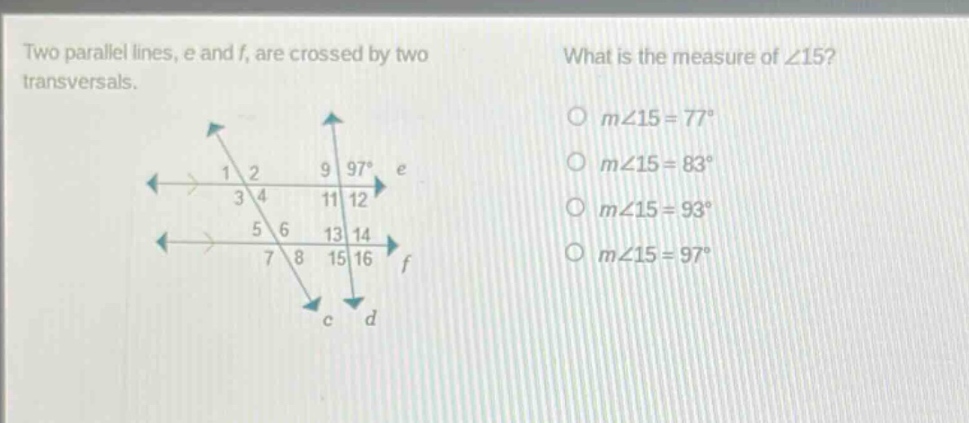 two parallel lines, e and f, are crossed by two transversals. what is the measure of ∠15? o m∠15 = 77° o m∠15 = 83° o m∠15 = 93° o m∠15 = 97°