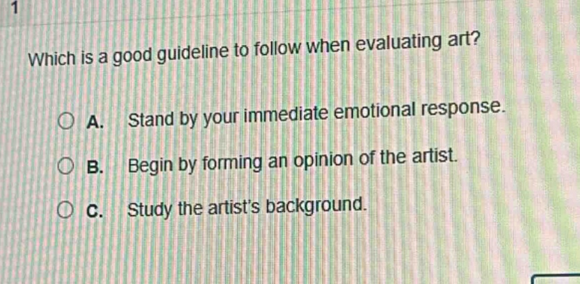 which is a good guideline to follow when evaluating art?\na. stand by your immediate emotional response.\nb. begin by forming an opinion of the artist.\nc. study the artists background.
