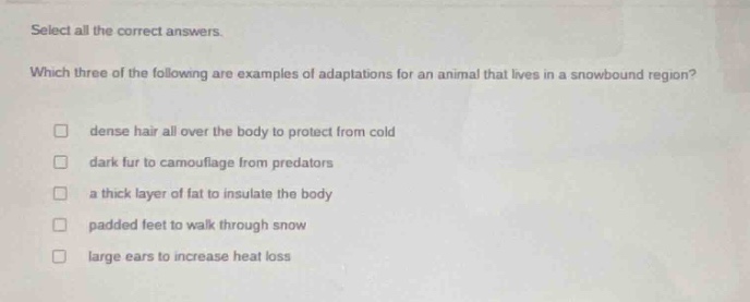 select all the correct answers. which three of the following are examples of adaptations for an animal that lives in a snow - bound region? dense hair all over the body to protect from cold dark fur to camouflage from predators a thick layer of fat to insulate the body padded feet to walk through snow large ears to increase heat loss