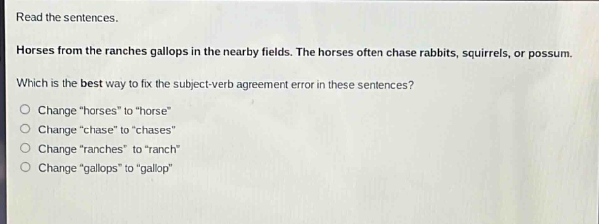 read the sentences. horses from the ranches gallops in the nearby fields. the horses often chase rabbits, squirrels, or possum. which is the best way to fix the subject - verb agreement error in these sentences? change “horses” to “horse” change “chase” to “chases” change “ranches” to “ranch” change “gallops” to “gallop”