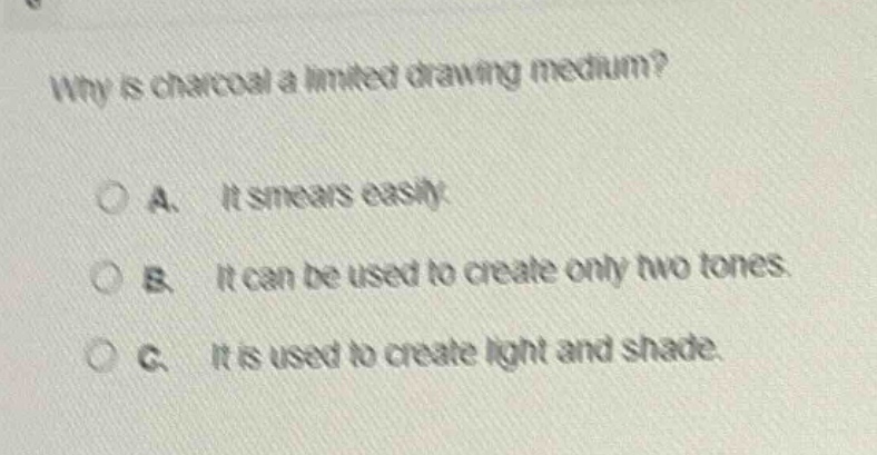 why is charcoal a limited drawing medium?\n\na. it smears easily.\nb. it can be used to create only two tones.\nc. it is used to create light and shade.