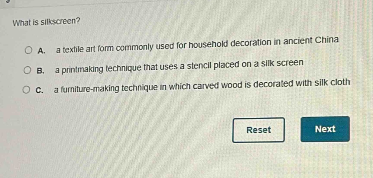what is silkscreen?\na. a textile art form commonly used for household decoration in ancient china\nb. a printmaking technique that uses a stencil placed on a silk screen\nc. a furniture - making technique in which carved wood is decorated with silk cloth