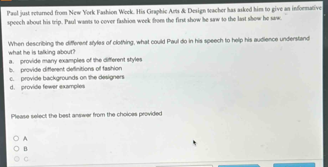 paul just returned from new york fashion week. his graphic arts & design teacher has asked him to give an informative speech about his trip. paul wants to cover fashion week from the first show he saw to the last show he saw. when describing the different styles of clothing, what could paul do in his speech to help his audience understand what he is talking about? a. provide many examples of the different styles b. provide different definitions of fashion c. provide backgrounds on the designers d. provide fewer examples please select the best answer from the choices provided
