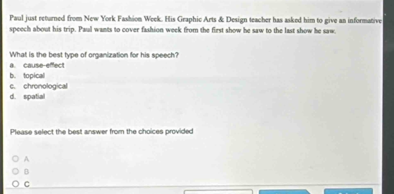 paul just returned from new york fashion week. his graphic arts & design teacher has asked him to give an informative speech about his trip. paul wants to cover fashion week from the first show he saw to the last show he saw. what is the best type of organization for his speech? a. cause - effect b. topical c. chronological d. spatial please select the best answer from the choices provided