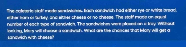 the cafeteria staff made sandwiches. each sandwich had either rye or white bread, either ham or turkey, and either cheese or no cheese. the staff made an equal number of each type of sandwich. the sandwiches were placed on a tray. without looking, mary will choose a sandwich. what are the chances that mary will get a sandwich with cheese?