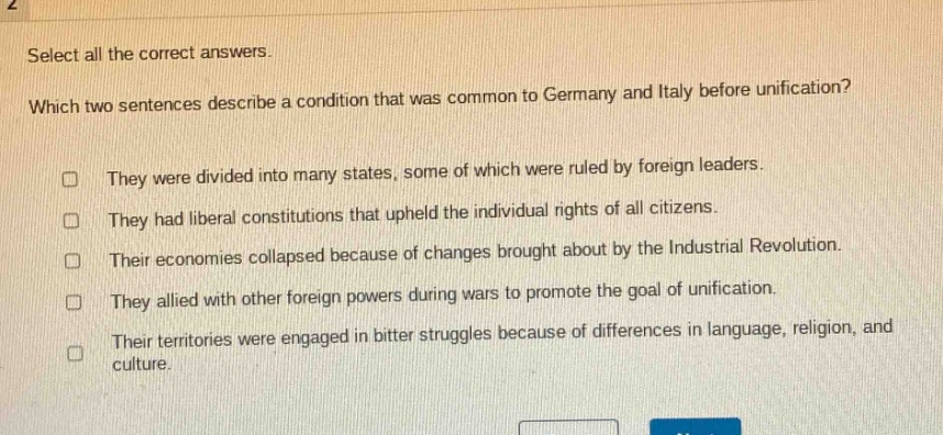 select all the correct answers. which two sentences describe a condition that was common to germany and italy before unification? they were divided into many states, some of which were ruled by foreign leaders. they had liberal constitutions that upheld the individual rights of all citizens. their economies collapsed because of changes brought about by the industrial revolution. they allied with other foreign powers during wars to promote the goal of unification. their territories were engaged in bitter struggles because of differences in language, religion, and culture.