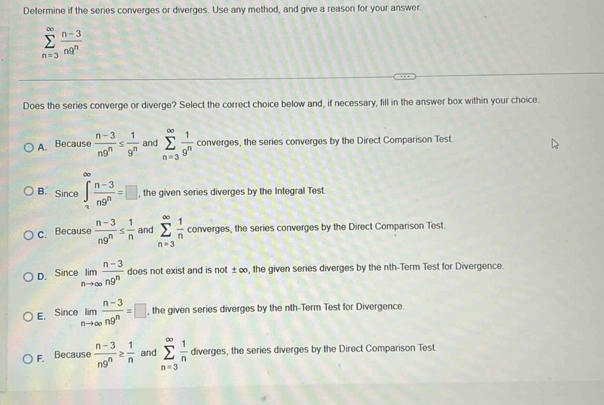 determine if the series converges or diverges. use any method, and give a reason for your answer. \n∑(n = 3 to ∞) (n - 3)/(n9^n)\ndoes the series converge or diverge? select the correct choice below and, if necessary, fill in the answer box within your choice.\na. because (n - 3)/(n9^n) ≤ 1/9^n and ∑(n = 3 to ∞) 1/9^n converges, the series converges by the direct comparison test.\nb. since ∫(n - 3)/(n9^n) = , the given series diverges by the integral test.\nc. because (n - 3)/(n9^n) ≤ 1/n and ∑(n = 3 to ∞) 1/n converges, the series converges by the direct comparison test.\nd. since lim(n→∞) (n - 3)/(n9^n) does not exist and is not ±∞, the given series diverges by the nth - term test for divergence.\ne. since lim(n→∞) (n - 3)/(n9^n) = , the given series diverges by the nth - term test for divergence.\nf. because (n - 3)/(n9^n) ≥ 1/n and ∑(n = 3 to ∞) 1/n diverges, the series diverges by the direct comparison test.