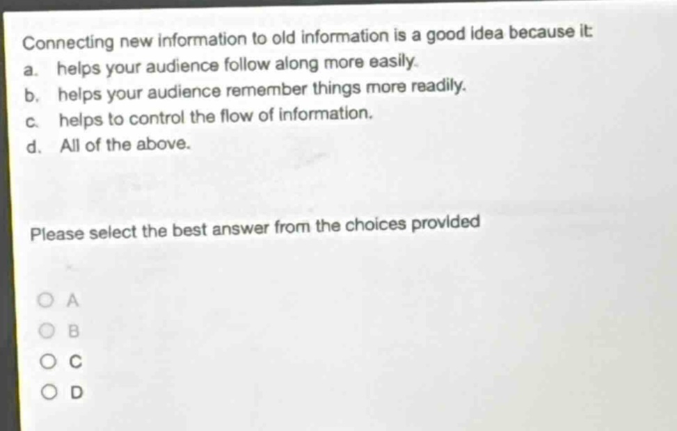 connecting new information to old information is a good idea because it: a. helps your audience follow along more easily. b. helps your audience remember things more readily. c. helps to control the flow of information. d. all of the above. please select the best answer from the choices provided