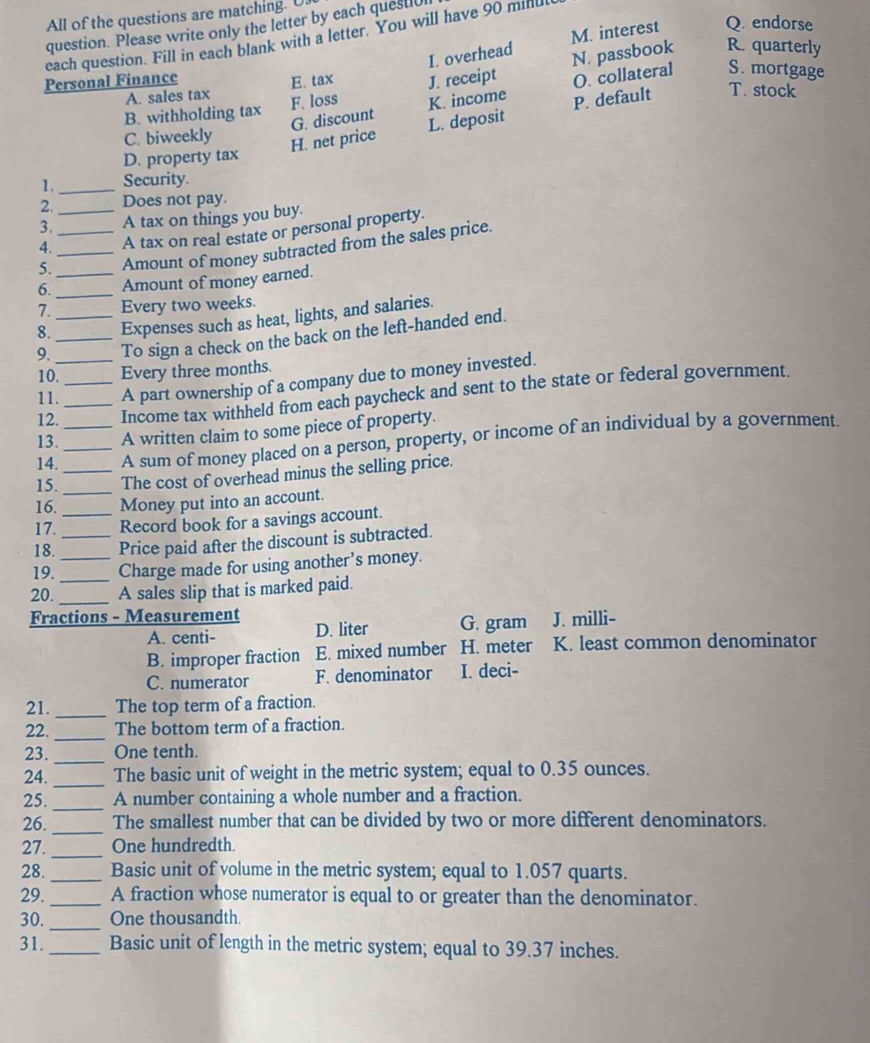 all of the questions are matching. use each letter only once. you will have 90 minutes to complete the test. please write only the letter by each question. fill in each blank with a letter. personal finance a. sales tax b. withholding tax c. biweekly d. property tax e. tax f. loss g. discount h. net price i. overhead j. receipt k. income l. deposit m. interest n. passbook o. collateral p. default q. endorse r. quarterly s. mortgage t. stock 1. security. 2. does not pay. 3. a tax on things you buy. 4. a tax on real estate or personal property. 5. amount of money subtracted from the sales price. 6. amount of money earned. 7. every two weeks. 8. expenses such as heat, lights, and salaries. 9. to sign a check on the back on the left - handed end. 10. every three months. 11. a part ownership of a company due to money invested. 12. income tax withheld from each paycheck and sent to the state or federal government. 13. a written claim to some piece of property. 14. a sum of money placed on a person, property, or income of an individual by a government. 15. the cost of overhead minus the selling price. 16. money put into an account. 17. record book for a savings account. 18. price paid after the discount is subtracted. 19. charge made for using another’s money. 20. a sales slip that is marked paid. fractions - measurement a. centi - b. improper fraction c. numerator d. liter e. mixed number f. denominator g. gram h. meter i. deci - j. milli - k. least common denominator 21. the top term of a fraction. 22. the bottom term of a fraction. 23. one tenth. 24. the basic unit of weight in the metric system; equal to 0.35 ounces. 25. a number containing a whole number and a fraction. 26. the smallest number that can be divided by two or more different denominators. 27. one hundredth. 28. basic unit of volume in the metric system; equal to 1.057 quarts. 29. a fraction whose numerator is equal to or greater than the denominator. 30. one thousandth. 31. basic unit of length in the metric system; equal to 39.37 inches.