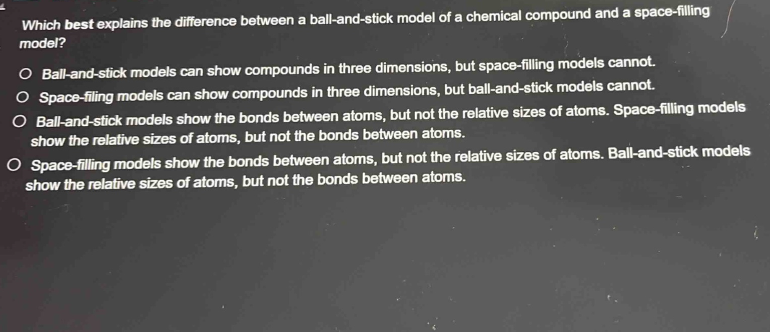 which best explains the difference between a ball - and - stick model of a chemical compound and a space - filling model?\no ball - and - stick models can show compounds in three dimensions, but space - filling models cannot.\no space - filling models can show compounds in three dimensions, but ball - and - stick models cannot.\no ball - and - stick models show the bonds between atoms, but not the relative sizes of atoms. space - filling models show the relative sizes of atoms, but not the bonds between atoms.\no space - filling models show the bonds between atoms, but not the relative sizes of atoms. ball - and - stick models show the relative sizes of atoms, but not the bonds between atoms.