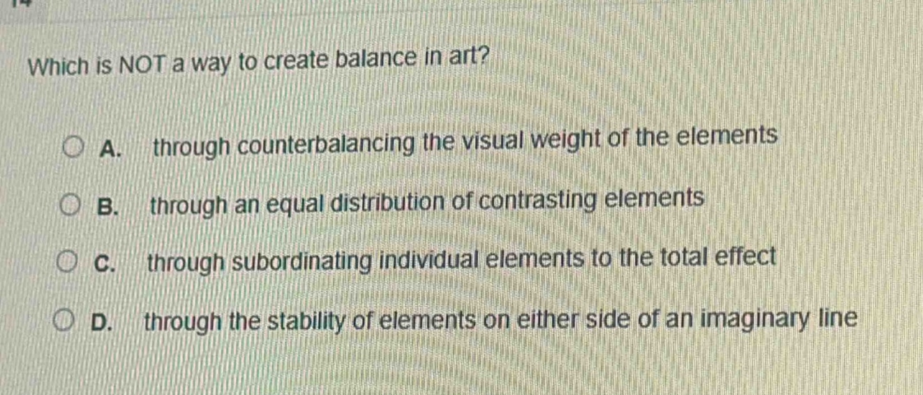 which is not a way to create balance in art?\na. through counterbalancing the visual weight of the elements\nb. through an equal distribution of contrasting elements\nc. through subordinating individual elements to the total effect\nd. through the stability of elements on either side of an imaginary line