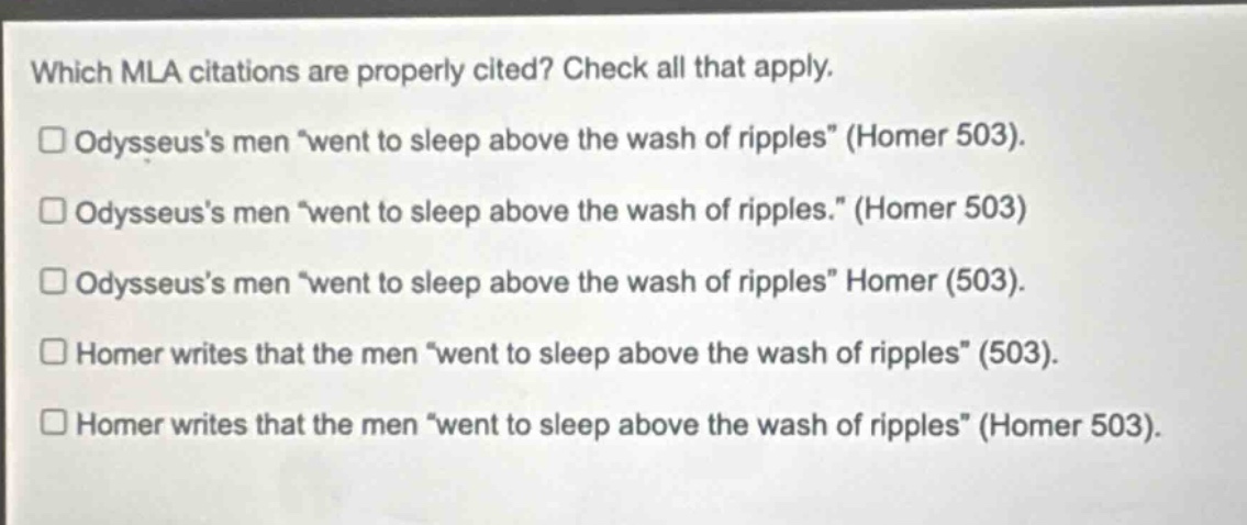 which mla citations are properly cited? check all that apply. odysseuss men “went to sleep above the wash of ripples” (homer 503). odysseuss men “went to sleep above the wash of ripples.” (homer 503) odysseuss men “went to sleep above the wash of ripples” homer (503). homer writes that the men “went to sleep above the wash of ripples” (503). homer writes that the men “went to sleep above the wash of ripples” (homer 503).