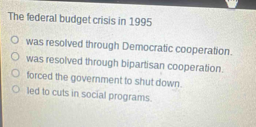 the federal budget crisis in 1995\nwas resolved through democratic cooperation.\nwas resolved through bipartisan cooperation.\nforced the government to shut down.\nled to cuts in social programs.