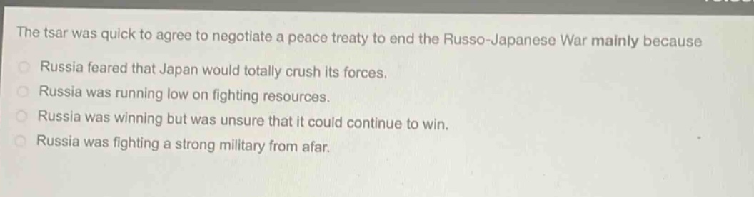 the tsar was quick to agree to negotiate a peace treaty to end the russo - japanese war mainly because\nrussia feared that japan would totally crush its forces.\nrussia was running low on fighting resources.\nrussia was winning but was unsure that it could continue to win.\nrussia was fighting a strong military from afar.