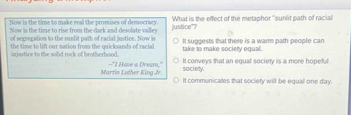 now is the time to make real the promises of democracy. now is the time to rise from the dark and desolate valley of segregation to the sunlit path of racial justice. now is the time to lift our nation from the quicksands of racial injustice to the solid rock of brotherhood. -\i have a dream,\ martin luther king jr. what is the effect of the metaphor \sunlit path of racial justice\? it suggests that there is a warm path people can take to make society equal. it conveys that an equal society is a more hopeful society. it communicates that society will be equal one day.