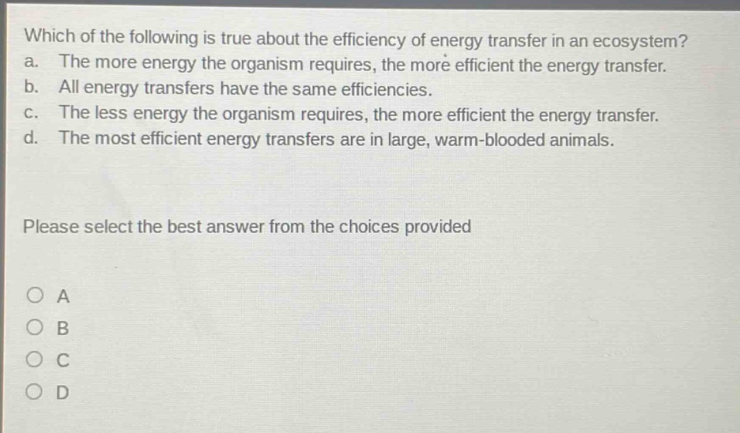 which of the following is true about the efficiency of energy transfer in an ecosystem? a. the more energy the organism requires, the more efficient the energy transfer. b. all energy transfers have the same efficiencies. c. the less energy the organism requires, the more efficient the energy transfer. d. the most efficient energy transfers are in large, warm - blooded animals. please select the best answer from the choices provided a b c d
