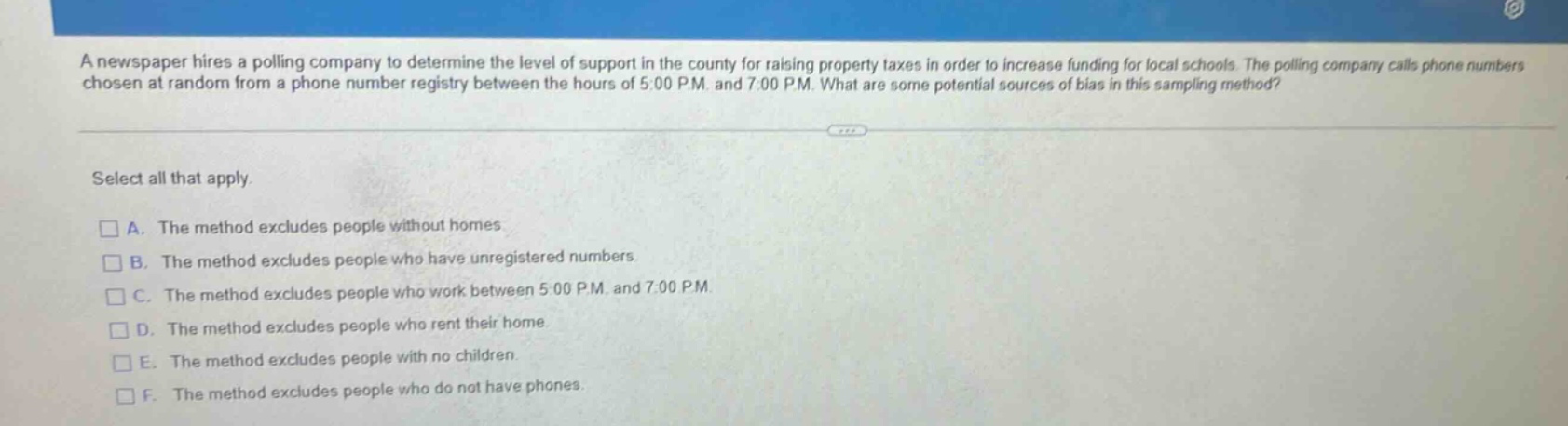 a newspaper hires a polling company to determine the level of support in the county for raising property taxes in order to increase funding for local schools. the polling company calls phone numbers chosen at random from a phone number registry between the hours of 5:00 p.m. and 7:00 p.m. what are some potential sources of bias in this sampling method? select all that apply. a. the method excludes people without homes b. the method excludes people who have unregistered numbers c. the method excludes people who work between 5:00 p.m. and 7:00 p.m. d. the method excludes people who rent their home. e. the method excludes people with no children. f. the method excludes people who do not have phones.