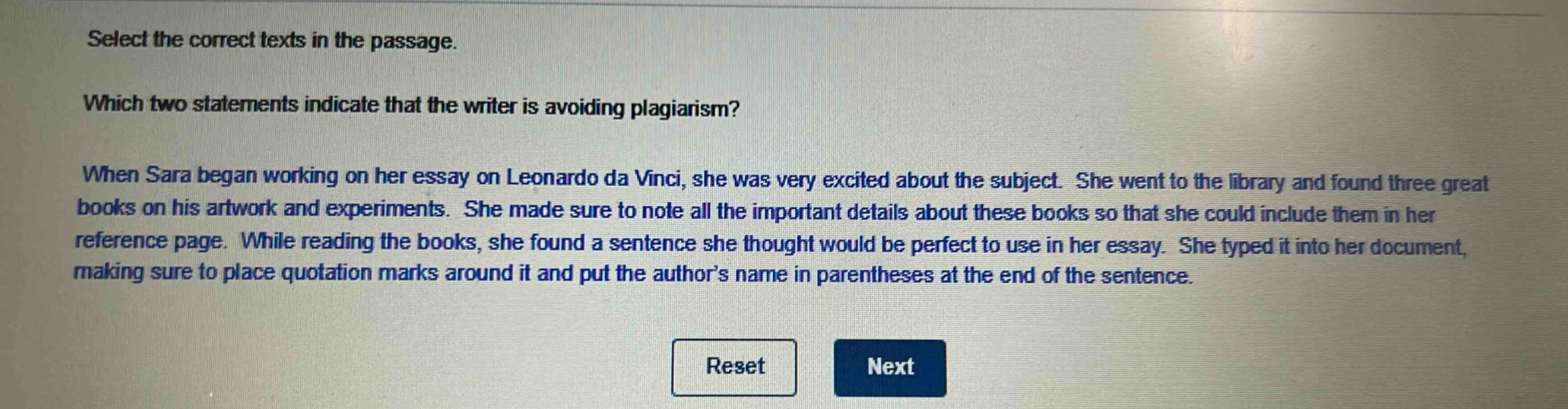 select the correct texts in the passage. which two statements indicate that the writer is avoiding plagiarism? when sara began working on her essay on leonardo da vinci, she was very excited about the subject. she went to the library and found three great books on his artwork and experiments. she made sure to note all the important details about these books so that she could include them in her reference page. while reading the books, she found a sentence she thought would be perfect to use in her essay. she typed it into her document, making sure to place quotation marks around it and put the author’s name in parentheses at the end of the sentence.