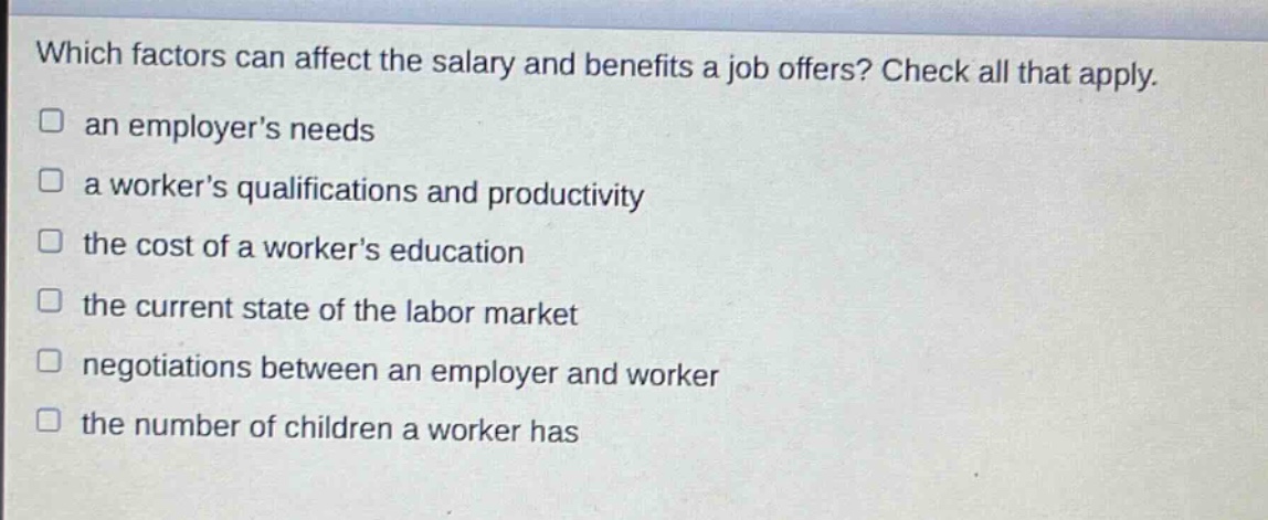 which factors can affect the salary and benefits a job offers? check all that apply. an employers needs a workers qualifications and productivity the cost of a workers education the current state of the labor market negotiations between an employer and worker the number of children a worker has
