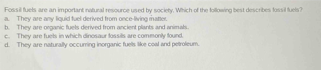fossil fuels are an important natural resource used by society. which of the following best describes fossil fuels? a. they are any liquid fuel derived from once - living matter. b. they are organic fuels derived from ancient plants and animals. c. they are fuels in which dinosaur fossils are commonly found. d. they are naturally occurring inorganic fuels like coal and petroleum.