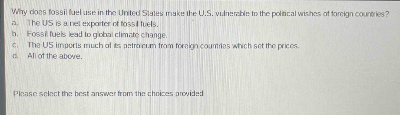 why does fossil fuel use in the united states make the u.s. vulnerable to the political wishes of foreign countries? a. the us is a net exporter of fossil fuels. b. fossil fuels lead to global climate change. c. the us imports much of its petroleum from foreign countries which set the prices. d. all of the above. please select the best answer from the choices provided
