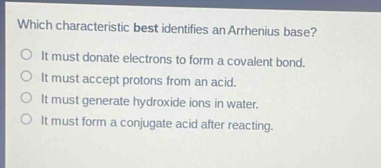 which characteristic best identifies an arrhenius base? it must donate electrons to form a covalent bond. it must accept protons from an acid. it must generate hydroxide ions in water. it must form a conjugate acid after reacting.