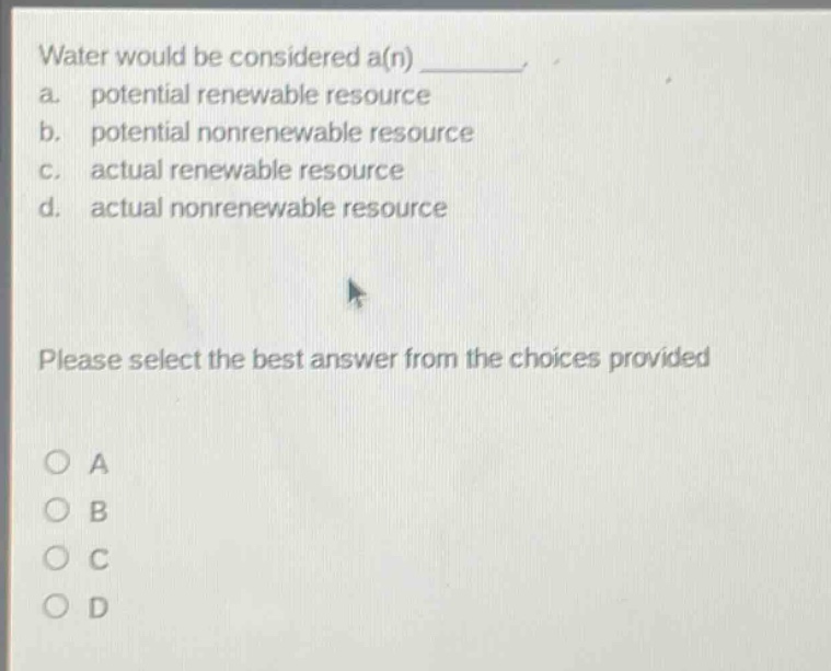 water would be considered a(n) ________. a. potential renewable resource b. potential nonrenewable resource c. actual renewable resource d. actual nonrenewable resource please select the best answer from the choices provided