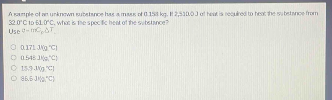 a sample of an unknown substance has a mass of 0.158 kg. if 2,510.0 j of heat is required to heat the substance from 32.0°c to 61.0°c, what is the specific heat of the substance? use q = mc_pδt. 0.171 j/(g°c) 0.548 j/(g°c) 15.9 j/(g°c) 86.6 j/(g°c)