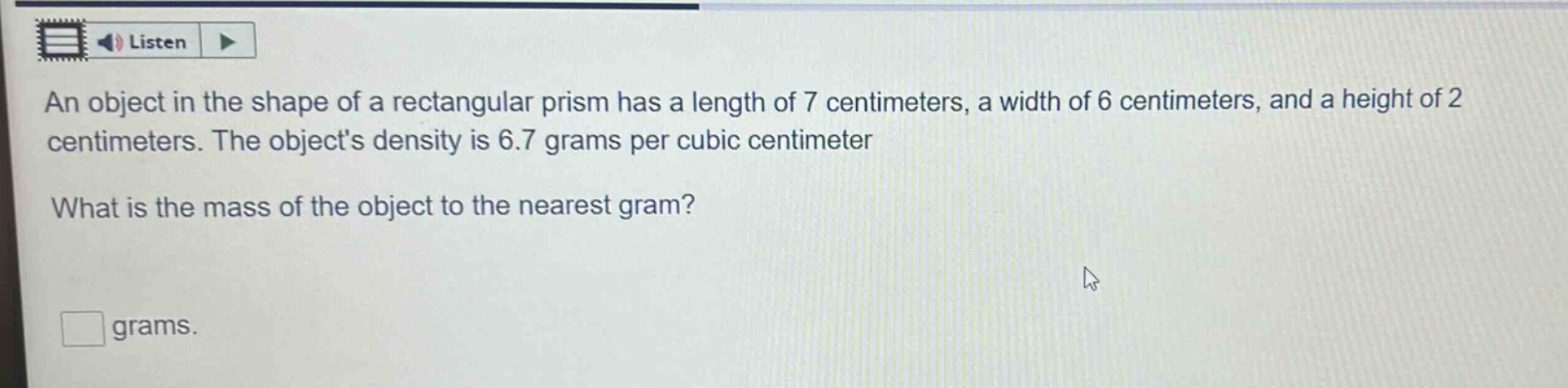 an object in the shape of a rectangular prism has a length of 7 centimeters, a width of 6 centimeters, and a height of 2 centimeters. the objects density is 6.7 grams per cubic centimeter. what is the mass of the object to the nearest gram? grams.