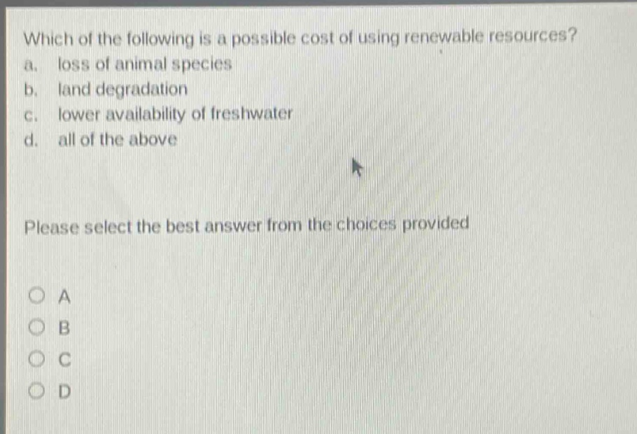 which of the following is a possible cost of using renewable resources? a. loss of animal species b. land degradation c. lower availability of freshwater d. all of the above please select the best answer from the choices provided