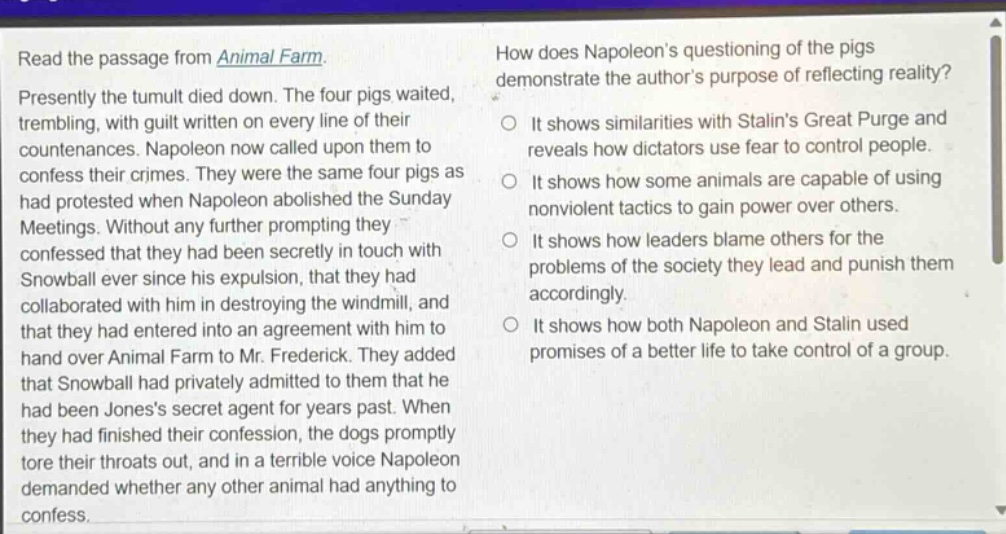 read the passage from animal farm. presently the tumult died down. the four pigs waited, trembling, with guilt written on every line of their countenances. napoleon now called upon them to confess their crimes. they were the same four pigs as had protested when napoleon abolished the sunday meetings. without any further prompting they confessed that they had been secretly in touch with snowball ever since his expulsion, that they had collaborated with him in destroying the windmill, and that they had entered into an agreement with him to hand over animal farm to mr. frederick. they added that snowball had privately admitted to them that he had been joness secret agent for years past. when they had finished their confession, the dogs promptly tore their throats out, and in a terrible voice napoleon demanded whether any other animal had anything to confess. how does napoleons questioning of the pigs demonstrate the authors purpose of reflecting reality? it shows similarities with stalins great purge and reveals how dictators use fear to control people. it shows how some animals are capable of using nonviolent tactics to gain power over others. it shows how leaders blame others for the problems of the society they lead and punish them accordingly. it shows how both napoleon and stalin used promises of a better life to take control of a group.