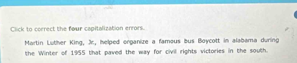 click to correct the four capitalization errors. martin luther king, jr., helped organize a famous bus boycott in alabama during the winter of 1955 that paved the way for civil rights victories in the south.