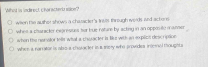 what is indirect characterization?\nwhen the author shows a characters traits through words and actions\nwhen a character expresses her true nature by acting in an opposite manner\nwhen the narrator tells what a character is like with an explicit description\nwhen a narrator is also a character in a story who provides internal thoughts