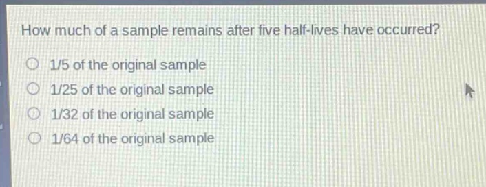 how much of a sample remains after five half - lives have occurred?\n1/5 of the original sample\n1/25 of the original sample\n1/32 of the original sample\n1/64 of the original sample