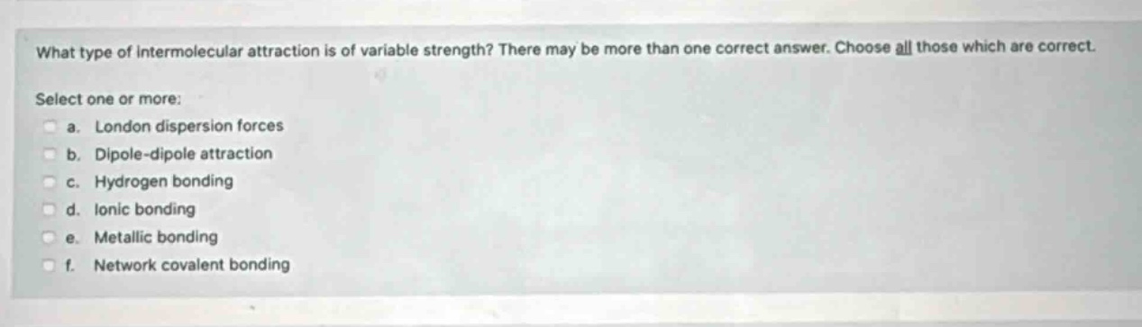 what type of intermolecular attraction is of variable strength? there may be more than one correct answer. choose all those which are correct. select one or more: a. london dispersion forces b. dipole - dipole attraction c. hydrogen bonding d. ionic bonding e. metallic bonding f. network covalent bonding